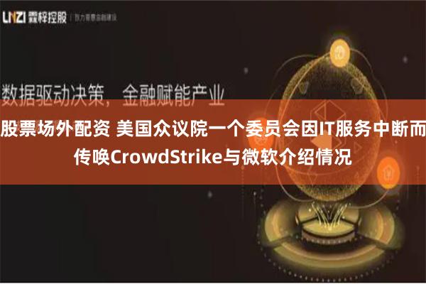 股票场外配资 美国众议院一个委员会因IT服务中断而传唤CrowdStrike与微软介绍情况