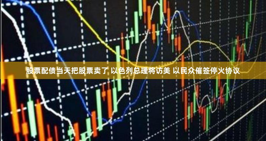 股票配债当天把股票卖了 以色列总理将访美 以民众催签停火协议