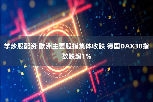 学炒股配资 欧洲主要股指集体收跌 德国DAX30指数跌超1%