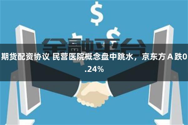 期货配资协议 民营医院概念盘中跳水，京东方Ａ跌0.24%