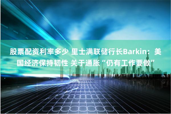 股票配资利率多少 里士满联储行长Barkin：美国经济保持韧性 关于通胀“仍有工作要做”