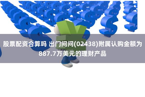 股票配资合算吗 出门问问(02438)附属认购金额为887.7万美元的理财产品