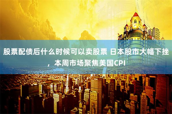 股票配债后什么时候可以卖股票 日本股市大幅下挫，本周市场聚焦美国CPI