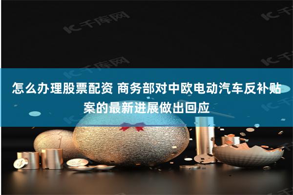 怎么办理股票配资 商务部对中欧电动汽车反补贴案的最新进展做出回应