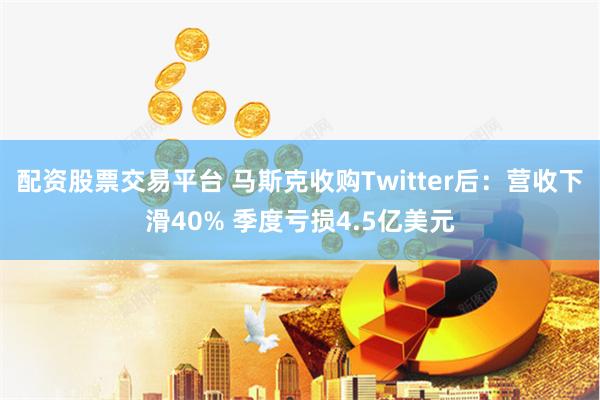 配资股票交易平台 马斯克收购Twitter后：营收下滑40% 季度亏损4.5亿美元