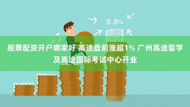 股票配资开户哪家好 高途盘前涨超1% 广州高途留学及高途国际考试中心开业